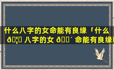 什么八字的女命能有良缘「什么 🦍 八字的女 🌴 命能有良缘呢」